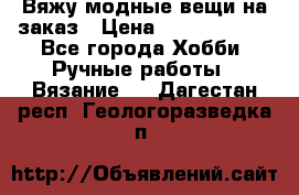 Вяжу модные вещи на заказ › Цена ­ 3000-10000 - Все города Хобби. Ручные работы » Вязание   . Дагестан респ.,Геологоразведка п.